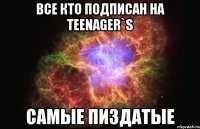 все кто подписан на teenager`s самые пиздатые