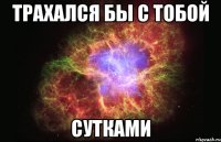 трахался бы с тобой сутками