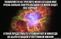 пожалуйста не трогайте меня сегодня.мне очень больно.завтра,обещаю,со мной будет все хорошо. а пока представьте,что меня нет,и никогда не было в вашей счастливой жизни!