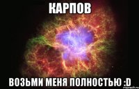 карпов возьми меня полностью :d