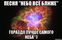 песня "небо всё ближе" гораздо лучше самого неба**)