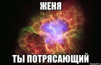 женя ты потрясающий