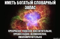 иметь богатый словарный запас прекрасно, чудесно, восхитительно, превосходно, великолепно, умопомрачительно