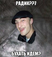 радик??7 бухать идем?