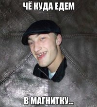 чё куда едем в магнитку...