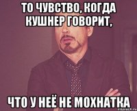 то чувство, когда кушнер говорит, что у неё не мохнатка