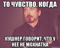 то чувство, когда кушнер говорит, что у неё не мохнатка