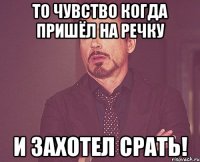 то чувство когда пришёл на речку и захотел срать!