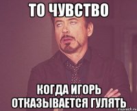 то чувство когда игорь отказывается гулять