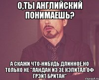 о,ты английский понимаешь? а скажи что-нибудь длинное,но только не "ландан из зе кэпитал оф грэйт британ"