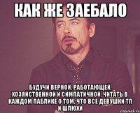 как же заебало будучи верной, работающей, хозяйственной и симпатичной, читать в каждом паблике о том, что все девушки тп и шлюхи