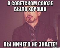 в советском союзе было хорошо вы ничего не знаете!