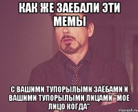 как же заебали эти мемы с вашими тупорылыми заёбами и вашими тупорылыми лицами "мое лицо когда"