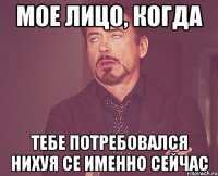 мое лицо, когда тебе потребовался нихуя се именно сейчас