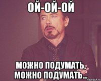 ой-ой-ой можно подумать, можно подумать...