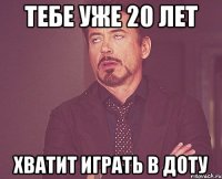 тебе уже 20 лет хватит играть в доту