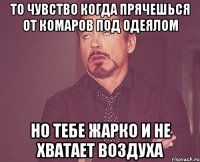 то чувство когда прячешься от комаров под одеялом но тебе жарко и не хватает воздуха