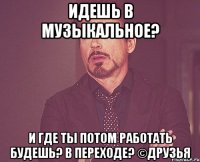 идешь в музыкальное? и где ты потом работать будешь? в переходе? ©друзья