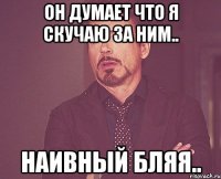 он думает что я скучаю за ним.. наивный бляя..