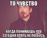 то чувство когда понимаешь что сегодня опять не поебусь