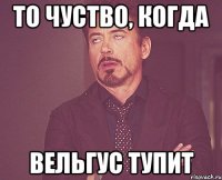 то чуство, когда вельгус тупит