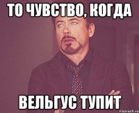 то чувство, когда вельгус тупит