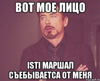 вот мое лицо isti маршал съебываетса от меня