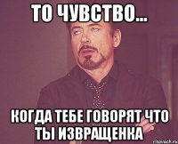 то чувство... когда тебе говорят что ты извращенка