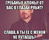 гребаные клоны! от вас в глазах рябит! слава, а ты ее с женой не путаешь?