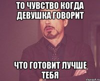 то чувство когда девушка говорит что готовит лучше тебя