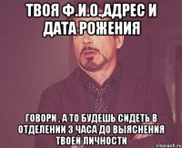 твоя ф.и.о.,адрес и дата рожения говори , а то будешь сидеть в отделении 3 часа до выяснения твоей личности