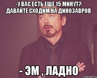 -у вас есть еще 15 минут? давайте сходим на динозавров - эм , ладно