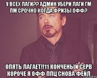 у всех лаги?? админ убери лаги гм пм срочно когда фризы офф? опять лагает!!11 конченый серв короче я офф ппц снова фейл