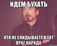 идем бухать кто не скидывается,тот враг народа