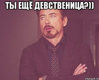 ты ещё девственица?)) 