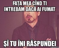 faţa mea cînd ti intrebam dacă ai fumat şî tu îni răspundei