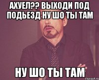 ахуел?? выходи под подьезд ну шо ты там ну шо ты там