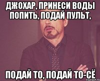 джохар, принеси воды попить, подай пульт, подай то, подай то-сё