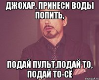 джохар, принеси воды попить, подай пульт,подай то, подай то-сё