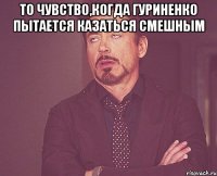 то чувство,когда гуриненко пытается казаться смешным 