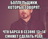 боллельщики, которые говорят, что барса в сезоне 13=14 сможет сделать реал.