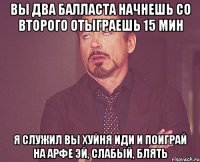 вы два балласта начнешь со второго отыграешь 15 мин я служил вы хуйня иди и поиграй на арфе эй, слабый, блять