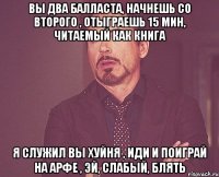 вы два балласта, начнешь со второго , отыграешь 15 мин, читаемый как книга я служил вы хуйня , иди и поиграй на арфе , эй, слабый, блять