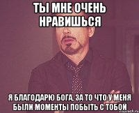 ты мне очень нравишься я благодарю бога, за то что у меня были моменты побыть с тобой