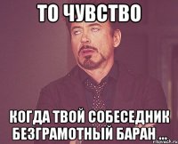 то чувство когда твой собеседник безграмотный баран ...