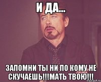 и да... запомни ты ни по кому не скучаешь!!!мать твою!!!