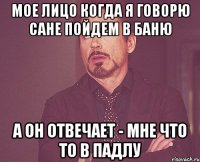 мое лицо когда я говорю сане пойдем в баню а он отвечает - мне что то в падлу