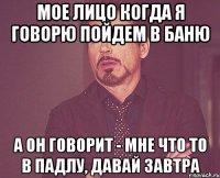 мое лицо когда я говорю пойдем в баню а он говорит - мне что то в падлу, давай завтра