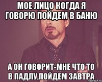 мое лицо когда я говорю пойдем в баню а он говорит-мне что то в падлу,пойдем завтра