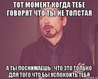 тот момент когда тебе говорят что ты не толстая а ты поснимаешь , что это только для того что бы успокоить тебя